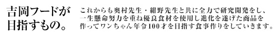 吉岡フードはめざすもの「これからも奥村先生・紺野先生と共に全力で研究開発をし、一生懸命努力を重ね優良食材を使用し進化を遂げた商品を作ってワンちゃん年令100才を目指す食事作りをしていきます。